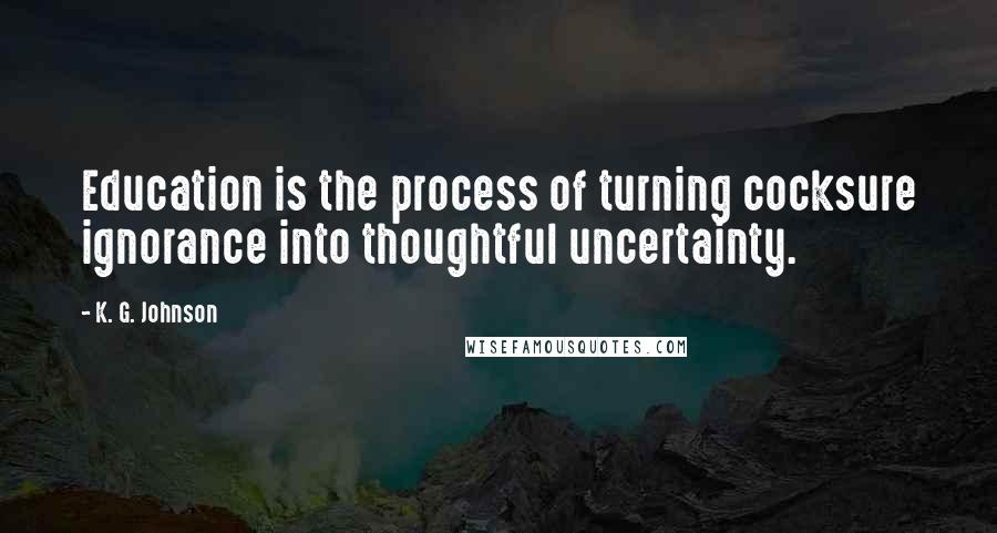 K. G. Johnson Quotes: Education is the process of turning cocksure ignorance into thoughtful uncertainty.