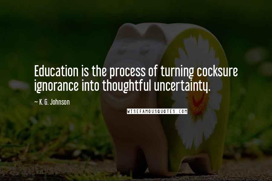 K. G. Johnson Quotes: Education is the process of turning cocksure ignorance into thoughtful uncertainty.