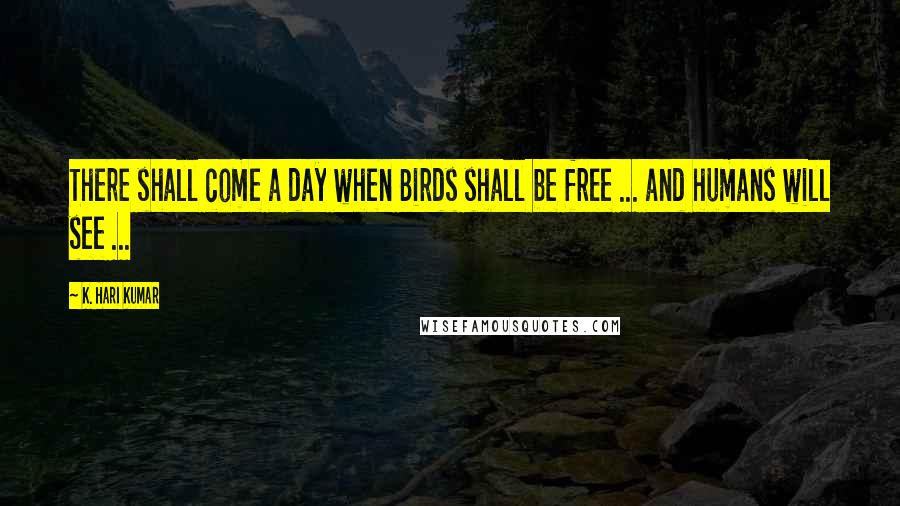 K. Hari Kumar Quotes: There shall come a day when Birds shall be free ... and humans will see ...