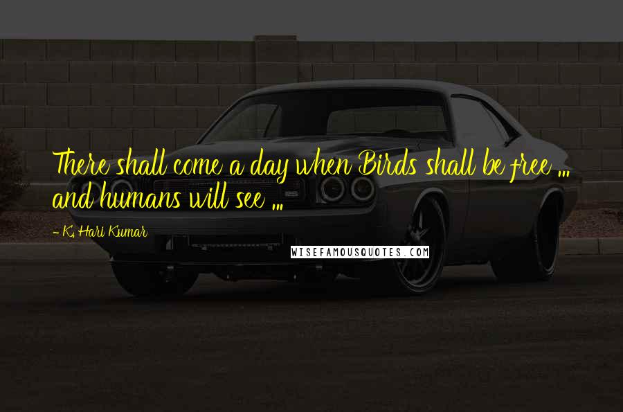 K. Hari Kumar Quotes: There shall come a day when Birds shall be free ... and humans will see ...