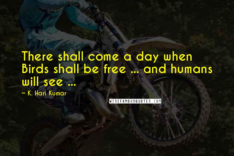 K. Hari Kumar Quotes: There shall come a day when Birds shall be free ... and humans will see ...