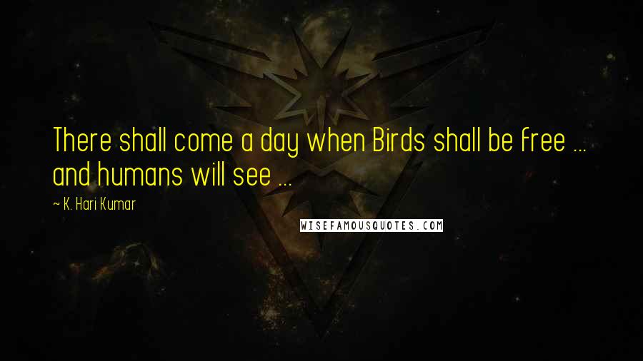 K. Hari Kumar Quotes: There shall come a day when Birds shall be free ... and humans will see ...
