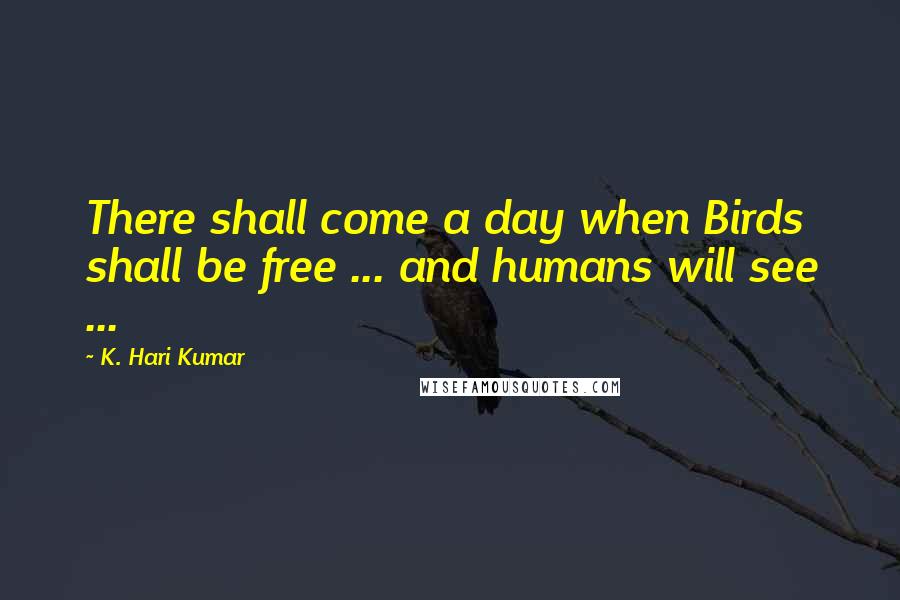 K. Hari Kumar Quotes: There shall come a day when Birds shall be free ... and humans will see ...