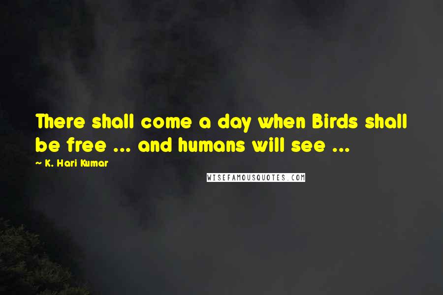 K. Hari Kumar Quotes: There shall come a day when Birds shall be free ... and humans will see ...