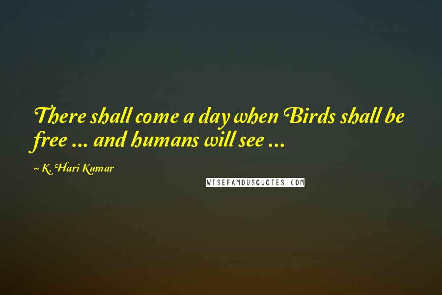 K. Hari Kumar Quotes: There shall come a day when Birds shall be free ... and humans will see ...