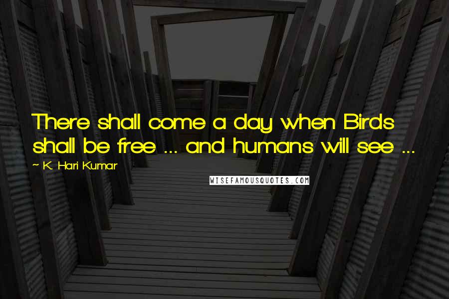 K. Hari Kumar Quotes: There shall come a day when Birds shall be free ... and humans will see ...