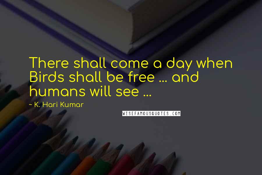 K. Hari Kumar Quotes: There shall come a day when Birds shall be free ... and humans will see ...