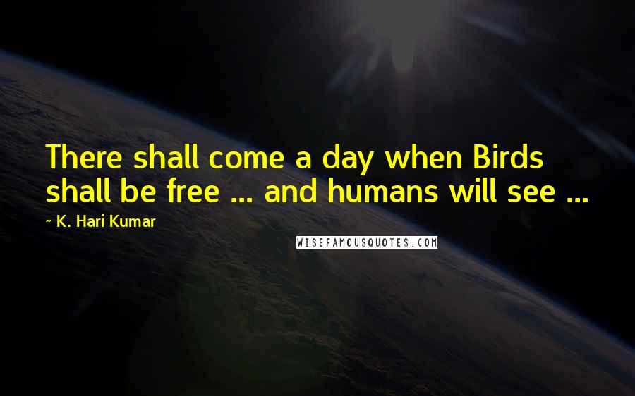 K. Hari Kumar Quotes: There shall come a day when Birds shall be free ... and humans will see ...