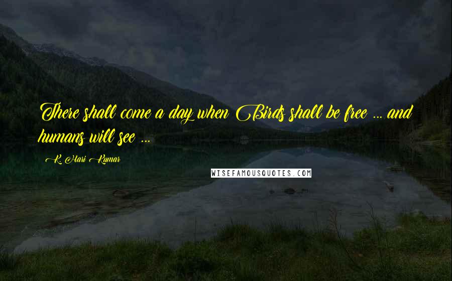 K. Hari Kumar Quotes: There shall come a day when Birds shall be free ... and humans will see ...