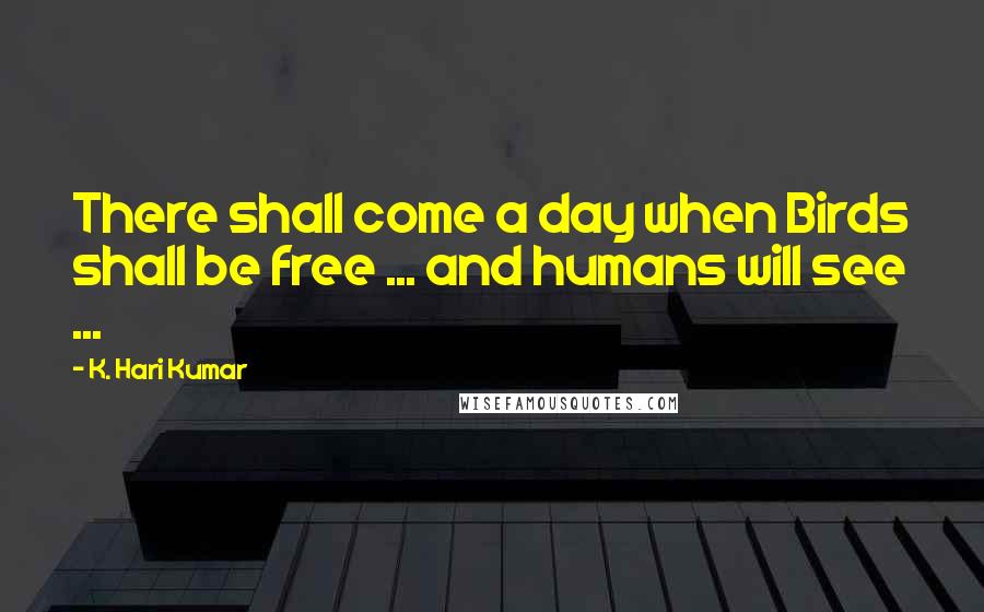 K. Hari Kumar Quotes: There shall come a day when Birds shall be free ... and humans will see ...