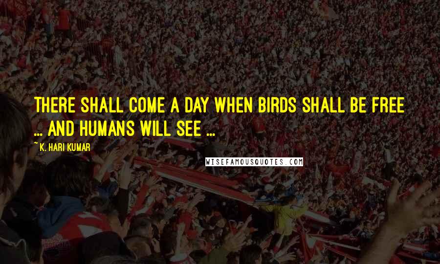 K. Hari Kumar Quotes: There shall come a day when Birds shall be free ... and humans will see ...