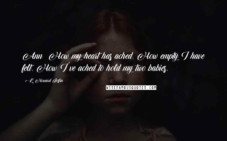 K. Howard Joslin Quotes: Ann: How my heart has ached. How empty I have felt. How I've ached to hold my two babies.