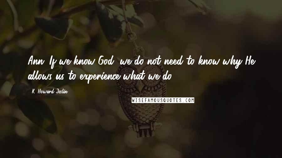 K. Howard Joslin Quotes: Ann: If we know God, we do not need to know why He allows us to experience what we do.