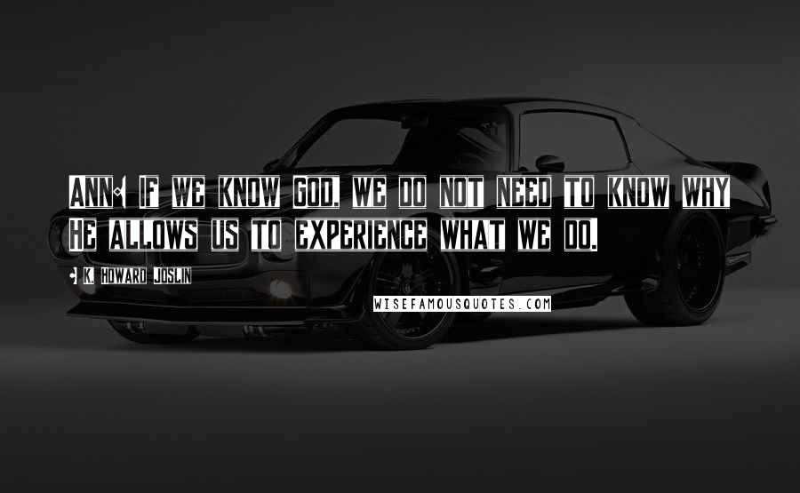 K. Howard Joslin Quotes: Ann: If we know God, we do not need to know why He allows us to experience what we do.