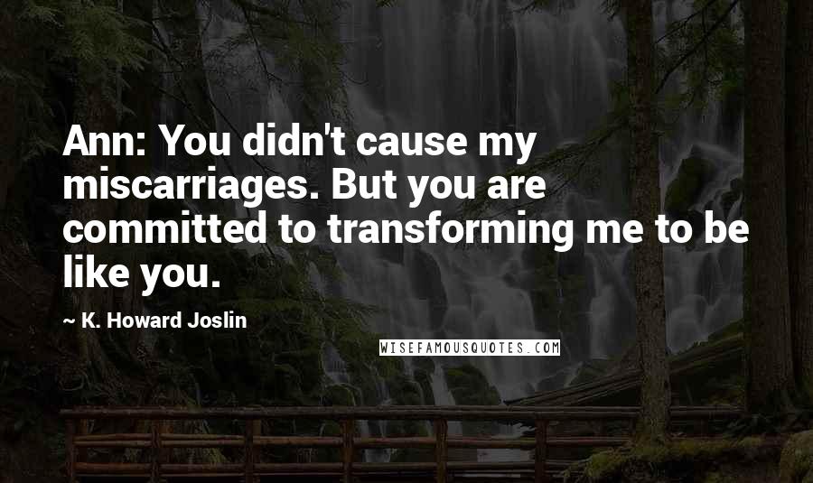 K. Howard Joslin Quotes: Ann: You didn't cause my miscarriages. But you are committed to transforming me to be like you.