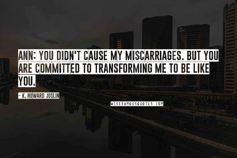 K. Howard Joslin Quotes: Ann: You didn't cause my miscarriages. But you are committed to transforming me to be like you.