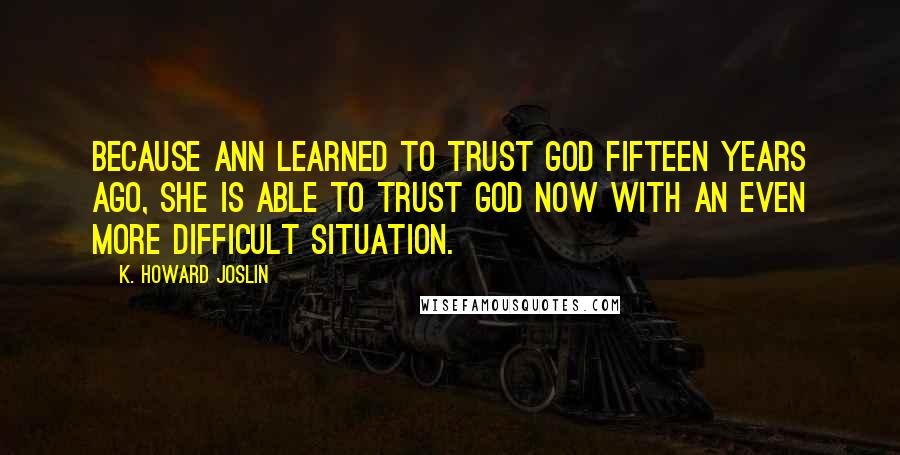 K. Howard Joslin Quotes: Because Ann learned to trust God fifteen years ago, she is able to trust God now with an even more difficult situation.