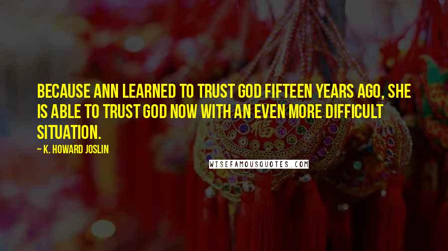 K. Howard Joslin Quotes: Because Ann learned to trust God fifteen years ago, she is able to trust God now with an even more difficult situation.