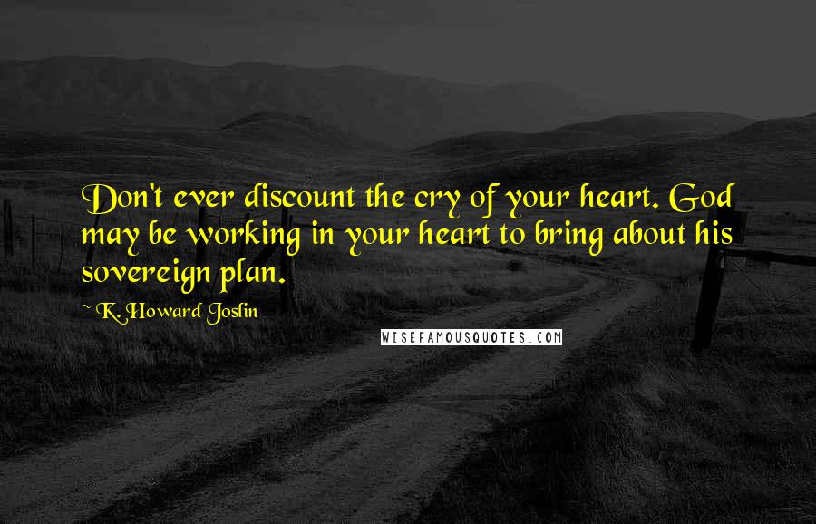 K. Howard Joslin Quotes: Don't ever discount the cry of your heart. God may be working in your heart to bring about his sovereign plan.