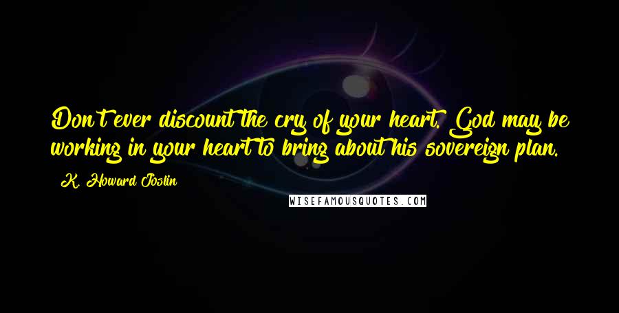 K. Howard Joslin Quotes: Don't ever discount the cry of your heart. God may be working in your heart to bring about his sovereign plan.