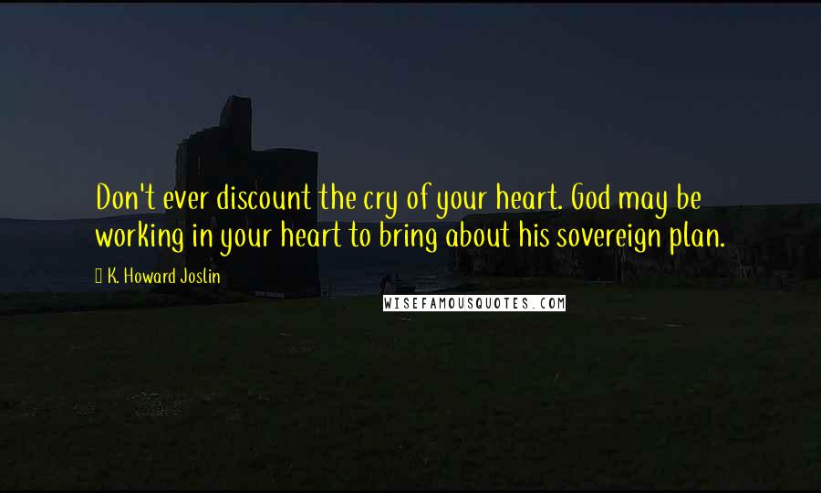 K. Howard Joslin Quotes: Don't ever discount the cry of your heart. God may be working in your heart to bring about his sovereign plan.