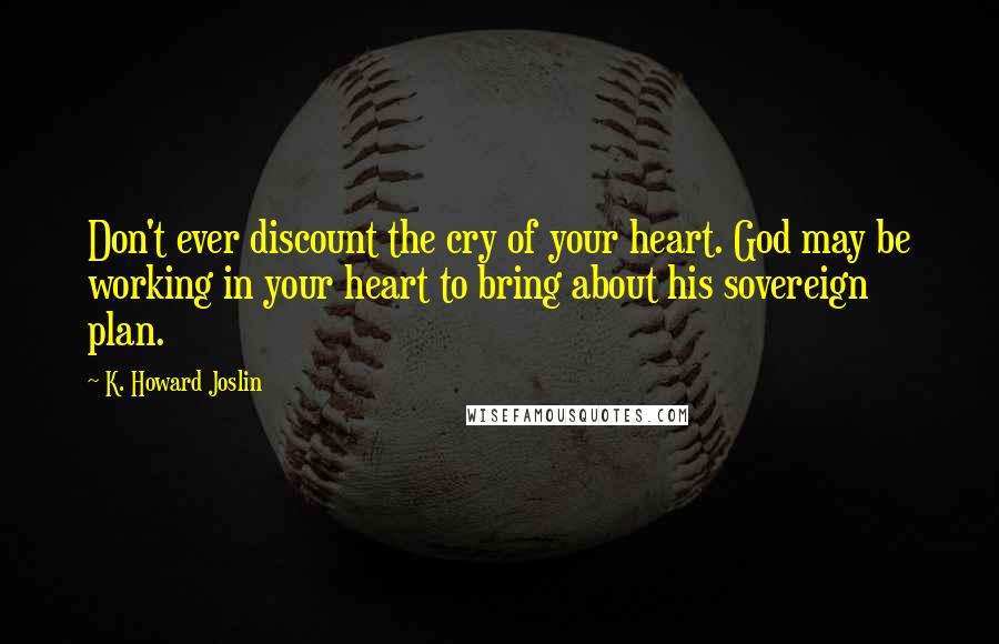 K. Howard Joslin Quotes: Don't ever discount the cry of your heart. God may be working in your heart to bring about his sovereign plan.