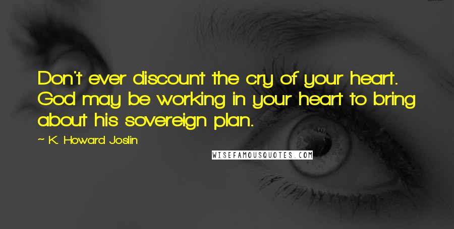 K. Howard Joslin Quotes: Don't ever discount the cry of your heart. God may be working in your heart to bring about his sovereign plan.