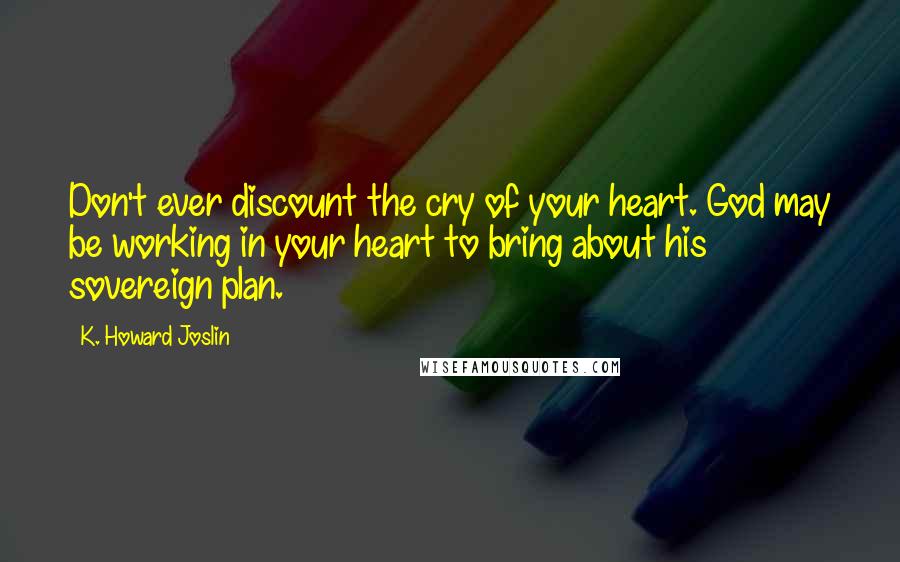 K. Howard Joslin Quotes: Don't ever discount the cry of your heart. God may be working in your heart to bring about his sovereign plan.