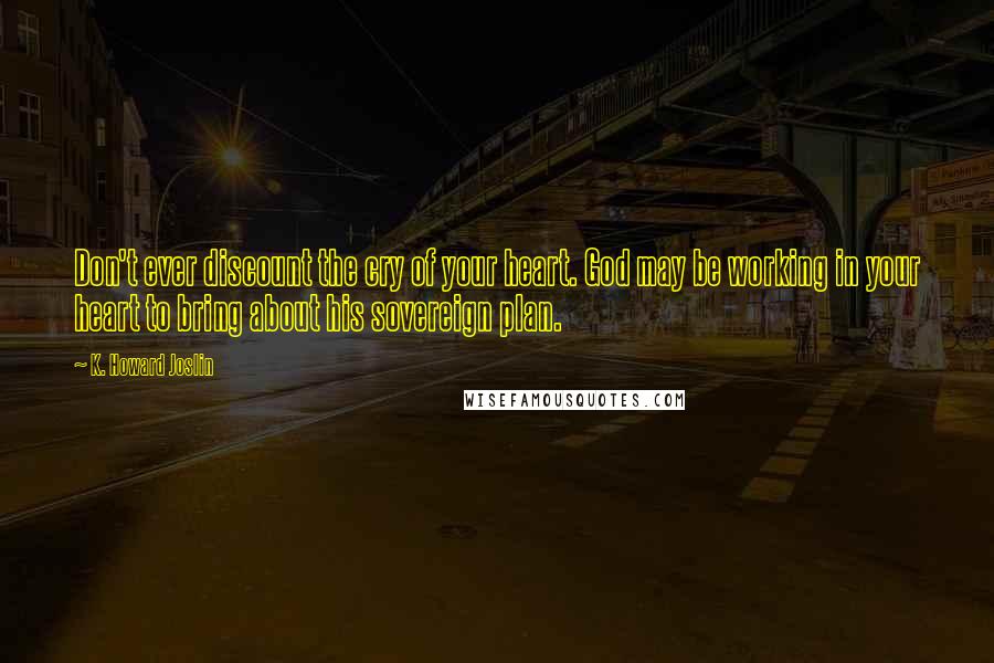 K. Howard Joslin Quotes: Don't ever discount the cry of your heart. God may be working in your heart to bring about his sovereign plan.