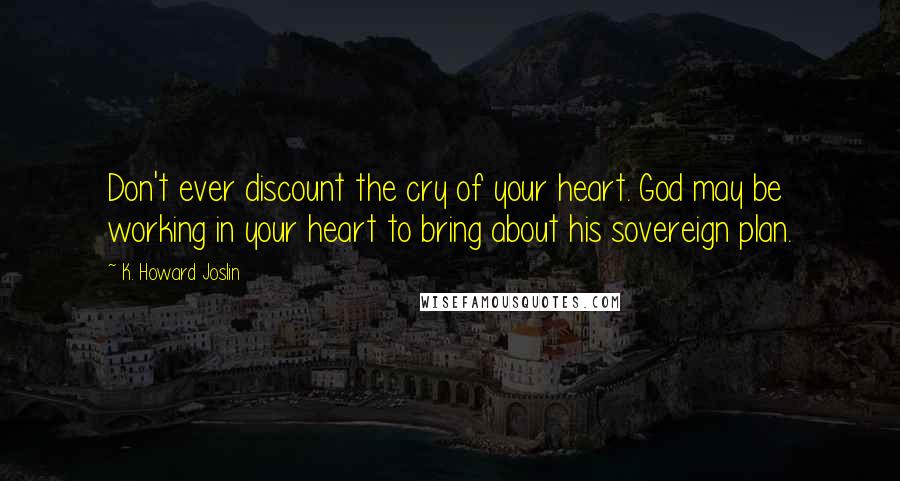 K. Howard Joslin Quotes: Don't ever discount the cry of your heart. God may be working in your heart to bring about his sovereign plan.