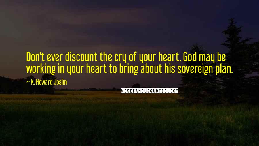 K. Howard Joslin Quotes: Don't ever discount the cry of your heart. God may be working in your heart to bring about his sovereign plan.