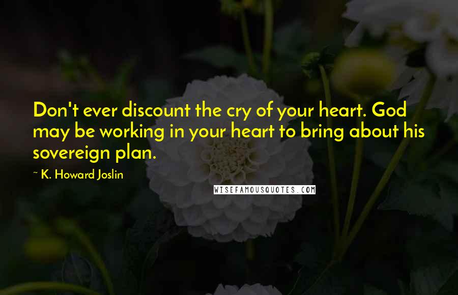 K. Howard Joslin Quotes: Don't ever discount the cry of your heart. God may be working in your heart to bring about his sovereign plan.