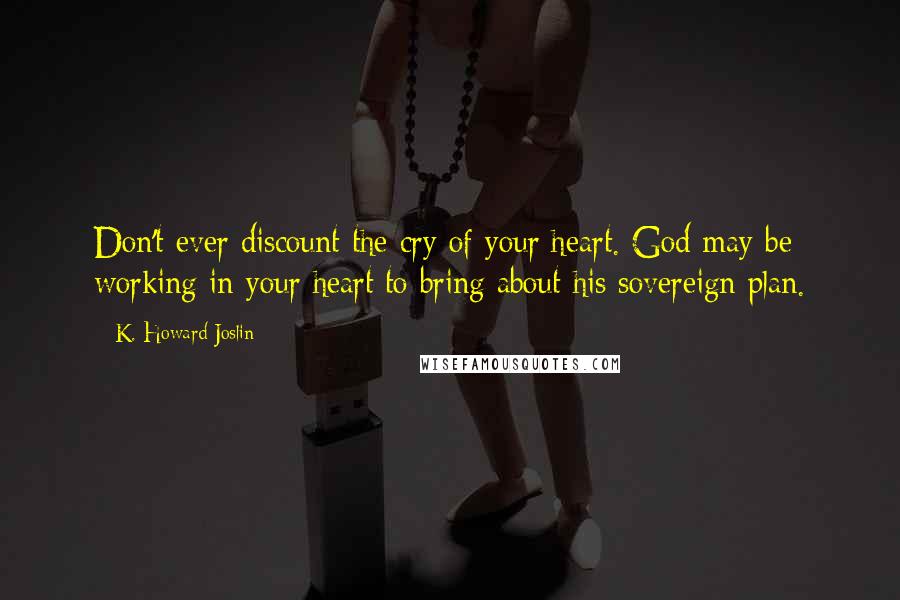 K. Howard Joslin Quotes: Don't ever discount the cry of your heart. God may be working in your heart to bring about his sovereign plan.