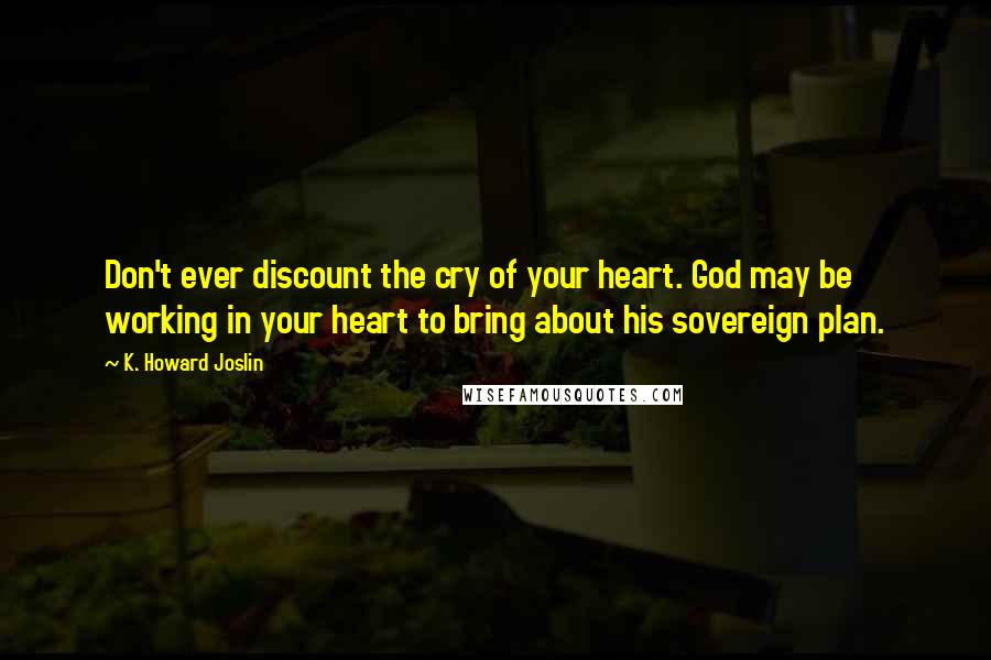 K. Howard Joslin Quotes: Don't ever discount the cry of your heart. God may be working in your heart to bring about his sovereign plan.