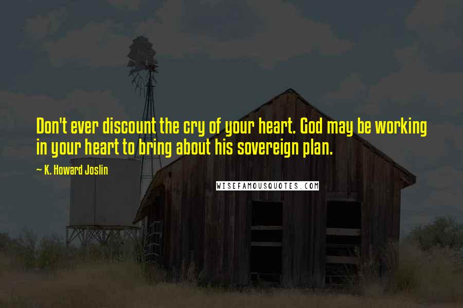 K. Howard Joslin Quotes: Don't ever discount the cry of your heart. God may be working in your heart to bring about his sovereign plan.