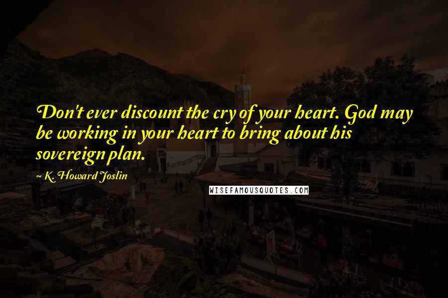 K. Howard Joslin Quotes: Don't ever discount the cry of your heart. God may be working in your heart to bring about his sovereign plan.