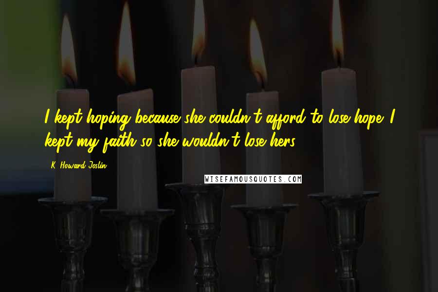 K. Howard Joslin Quotes: I kept hoping because she couldn't afford to lose hope. I kept my faith so she wouldn't lose hers.