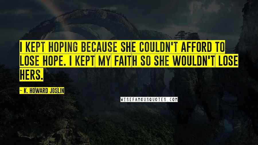 K. Howard Joslin Quotes: I kept hoping because she couldn't afford to lose hope. I kept my faith so she wouldn't lose hers.