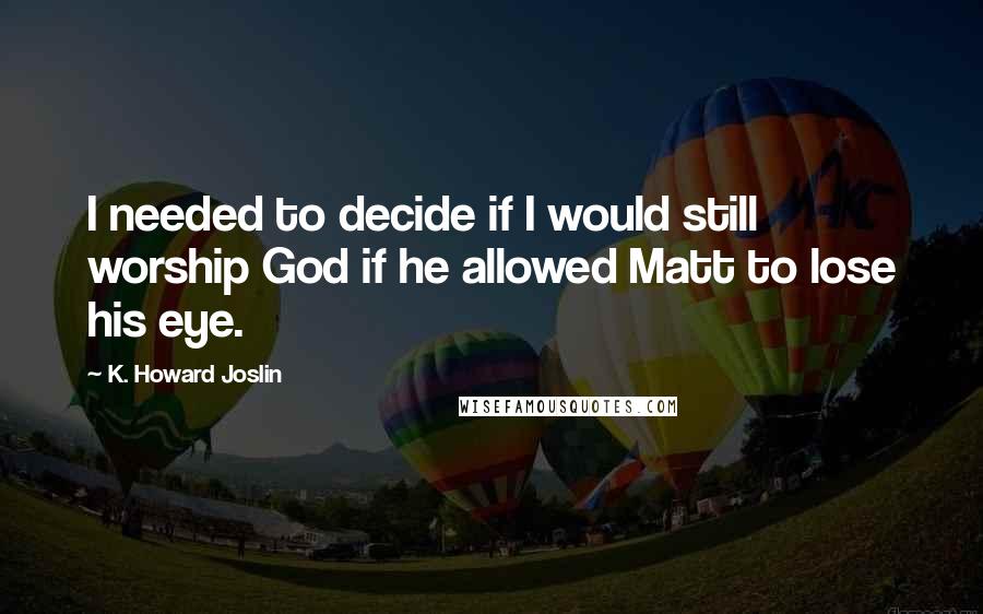 K. Howard Joslin Quotes: I needed to decide if I would still worship God if he allowed Matt to lose his eye.