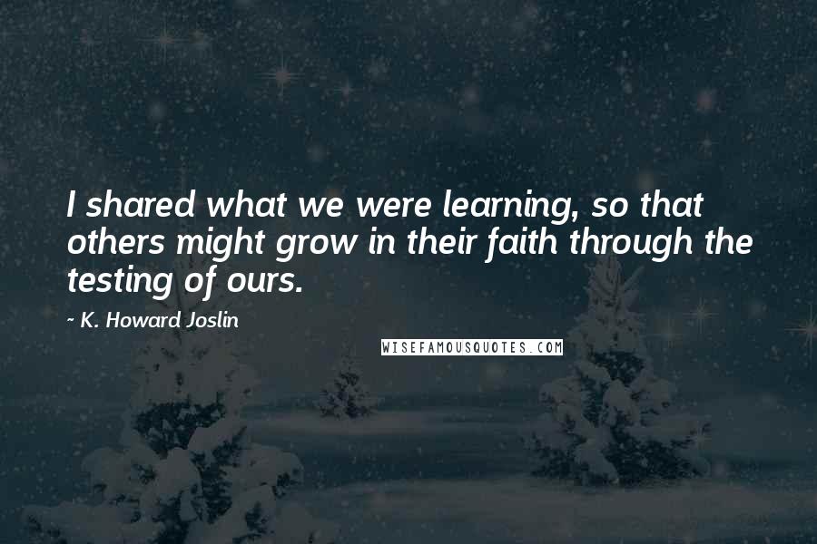 K. Howard Joslin Quotes: I shared what we were learning, so that others might grow in their faith through the testing of ours.