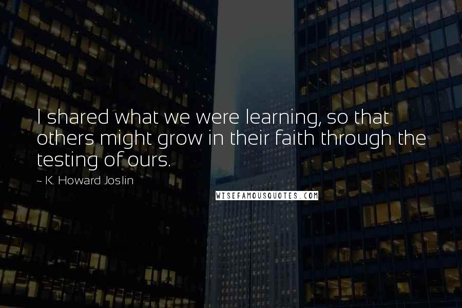 K. Howard Joslin Quotes: I shared what we were learning, so that others might grow in their faith through the testing of ours.