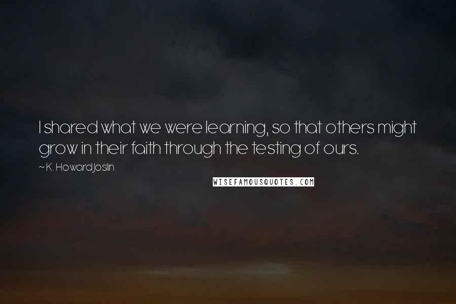 K. Howard Joslin Quotes: I shared what we were learning, so that others might grow in their faith through the testing of ours.