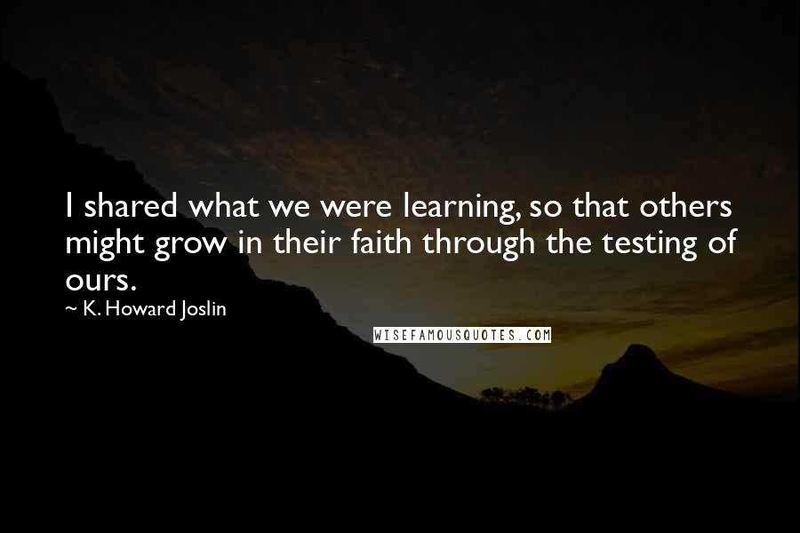 K. Howard Joslin Quotes: I shared what we were learning, so that others might grow in their faith through the testing of ours.