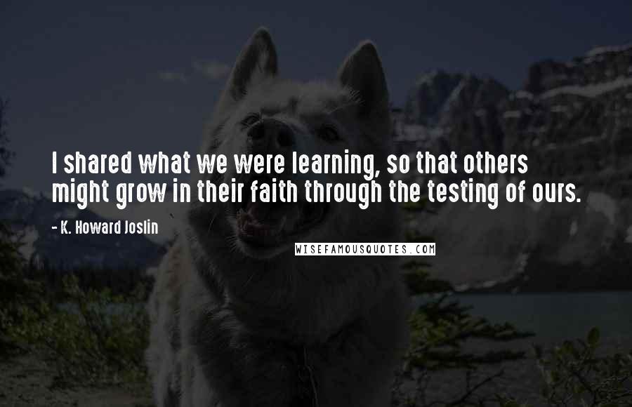 K. Howard Joslin Quotes: I shared what we were learning, so that others might grow in their faith through the testing of ours.