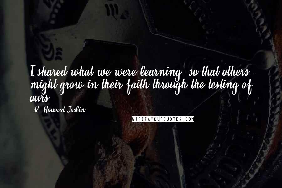 K. Howard Joslin Quotes: I shared what we were learning, so that others might grow in their faith through the testing of ours.