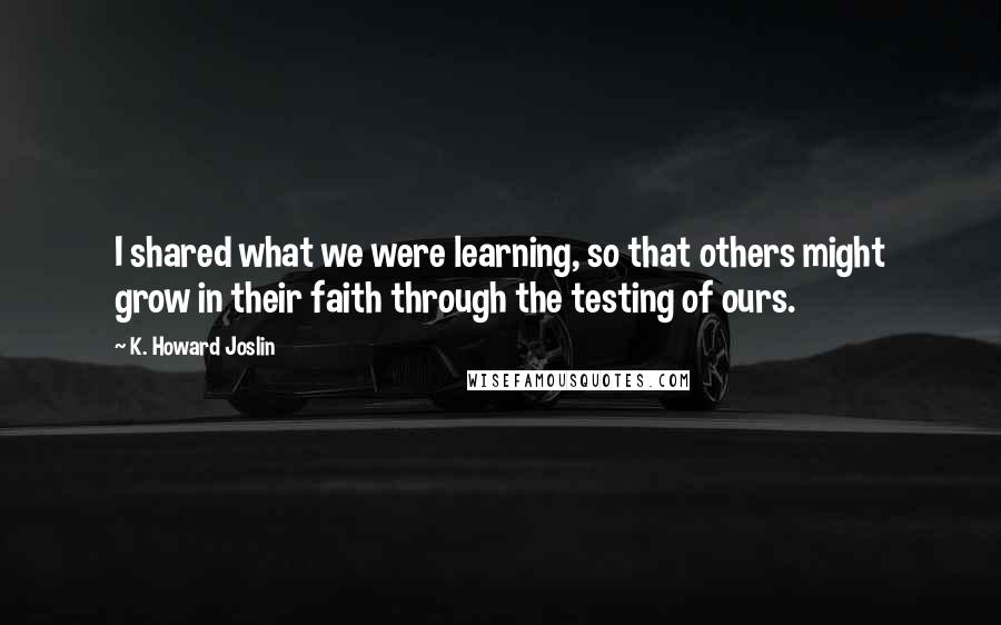 K. Howard Joslin Quotes: I shared what we were learning, so that others might grow in their faith through the testing of ours.