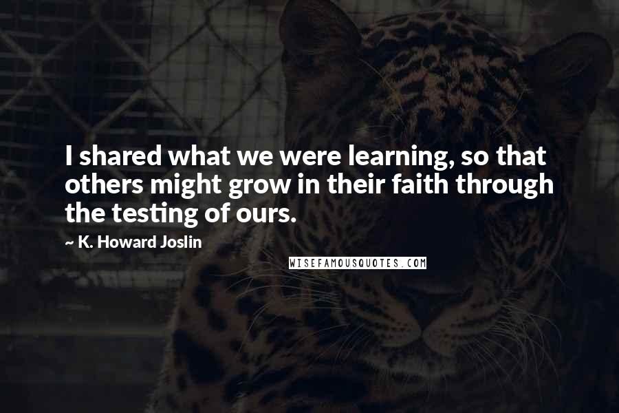 K. Howard Joslin Quotes: I shared what we were learning, so that others might grow in their faith through the testing of ours.