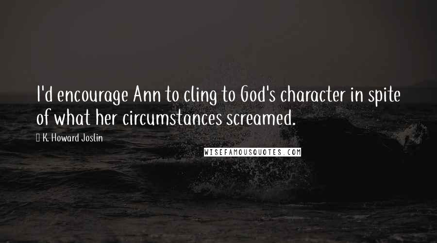 K. Howard Joslin Quotes: I'd encourage Ann to cling to God's character in spite of what her circumstances screamed.