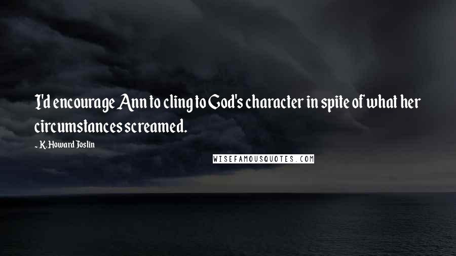 K. Howard Joslin Quotes: I'd encourage Ann to cling to God's character in spite of what her circumstances screamed.