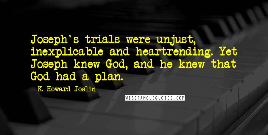 K. Howard Joslin Quotes: Joseph's trials were unjust, inexplicable and heartrending. Yet Joseph knew God, and he knew that God had a plan.
